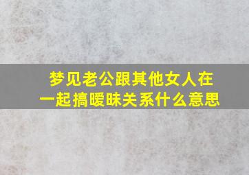 梦见老公跟其他女人在一起搞暧昧关系什么意思