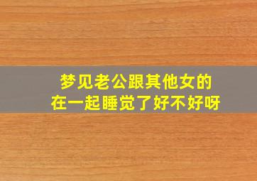 梦见老公跟其他女的在一起睡觉了好不好呀