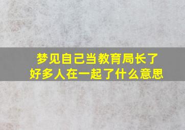 梦见自己当教育局长了好多人在一起了什么意思