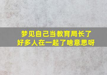 梦见自己当教育局长了好多人在一起了啥意思呀