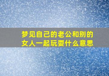 梦见自己的老公和别的女人一起玩耍什么意思