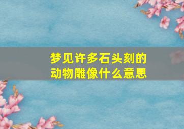 梦见许多石头刻的动物雕像什么意思