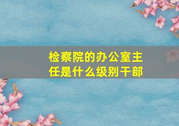 检察院的办公室主任是什么级别干部