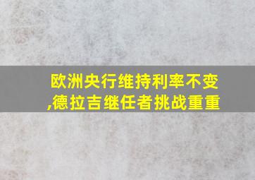 欧洲央行维持利率不变,德拉吉继任者挑战重重