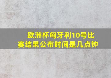 欧洲杯匈牙利10号比赛结果公布时间是几点钟