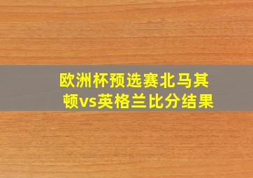 欧洲杯预选赛北马其顿vs英格兰比分结果