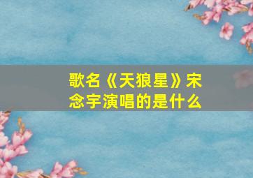 歌名《天狼星》宋念宇演唱的是什么