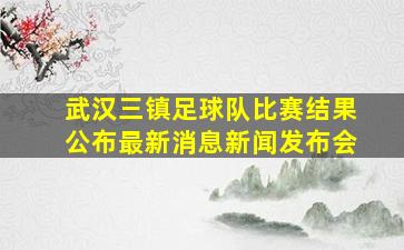 武汉三镇足球队比赛结果公布最新消息新闻发布会