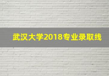 武汉大学2018专业录取线