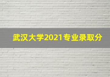 武汉大学2021专业录取分