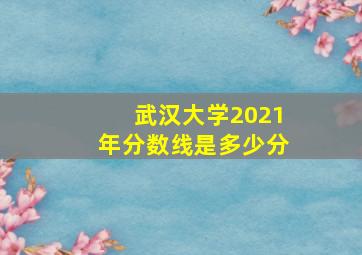 武汉大学2021年分数线是多少分