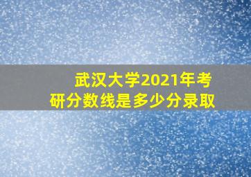 武汉大学2021年考研分数线是多少分录取