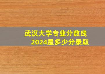 武汉大学专业分数线2024是多少分录取