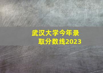 武汉大学今年录取分数线2023