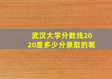 武汉大学分数线2020是多少分录取的呢