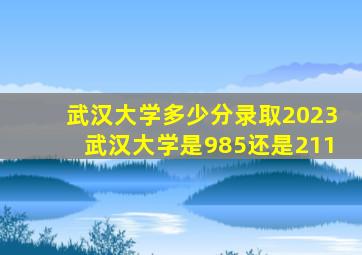 武汉大学多少分录取2023武汉大学是985还是211