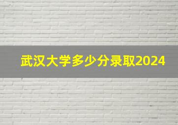 武汉大学多少分录取2024