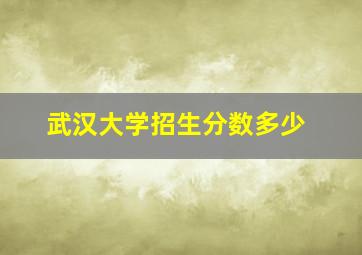 武汉大学招生分数多少