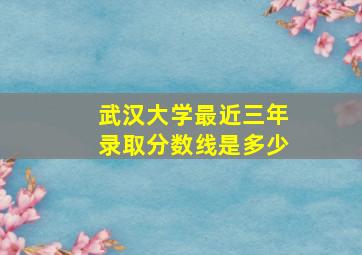 武汉大学最近三年录取分数线是多少