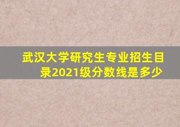 武汉大学研究生专业招生目录2021级分数线是多少