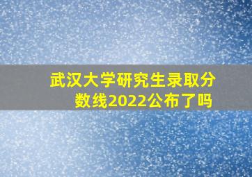 武汉大学研究生录取分数线2022公布了吗