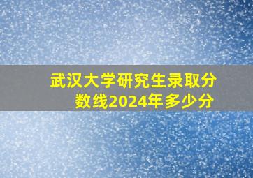 武汉大学研究生录取分数线2024年多少分