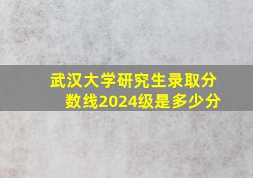 武汉大学研究生录取分数线2024级是多少分