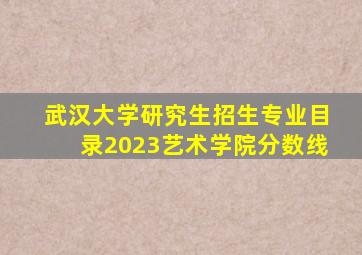 武汉大学研究生招生专业目录2023艺术学院分数线