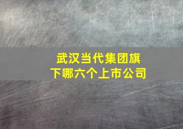 武汉当代集团旗下哪六个上市公司