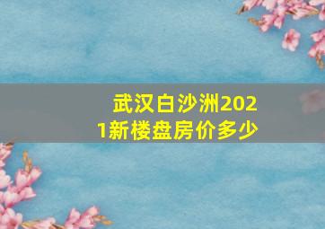 武汉白沙洲2021新楼盘房价多少