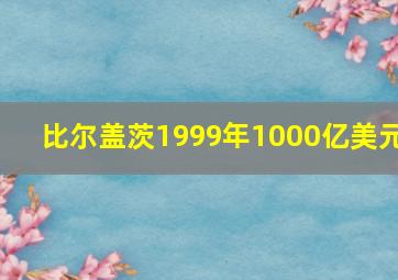 比尔盖茨1999年1000亿美元