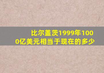 比尔盖茨1999年1000亿美元相当于现在的多少