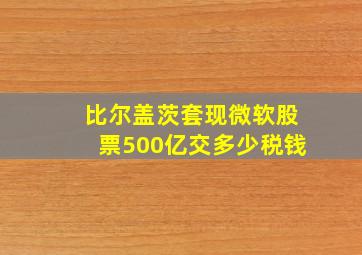 比尔盖茨套现微软股票500亿交多少税钱