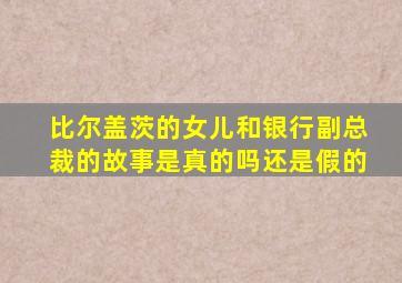 比尔盖茨的女儿和银行副总裁的故事是真的吗还是假的