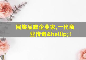 民族品牌企业家,一代商业传奇…!