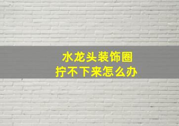 水龙头装饰圈拧不下来怎么办