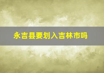 永吉县要划入吉林市吗