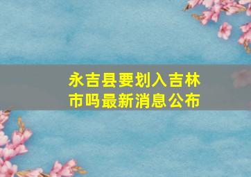 永吉县要划入吉林市吗最新消息公布