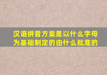 汉语拼音方案是以什么字母为基础制定的由什么批准的