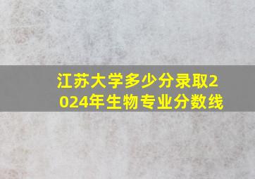 江苏大学多少分录取2024年生物专业分数线