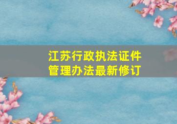 江苏行政执法证件管理办法最新修订