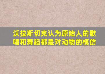 沃拉斯切克认为原始人的歌唱和舞蹈都是对动物的模仿