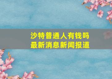 沙特普通人有钱吗最新消息新闻报道