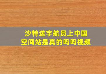 沙特送宇航员上中国空间站是真的吗吗视频