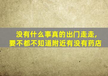 没有什么事真的出门走走,要不都不知道附近有没有药店