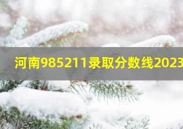 河南985211录取分数线2023年