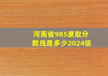 河南省985录取分数线是多少2024级