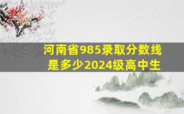 河南省985录取分数线是多少2024级高中生