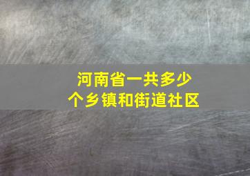 河南省一共多少个乡镇和街道社区