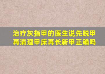 治疗灰指甲的医生说先脱甲再清理甲床再长新甲正确吗